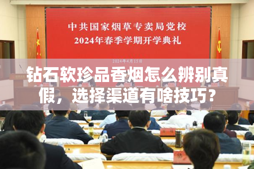 钻石软珍品香烟怎么辨别真假，选择渠道有啥技巧？